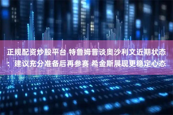 正规配资炒股平台 特鲁姆普谈奥沙利文近期状态：建议充分准备后再参赛 希金斯展现更稳定心态