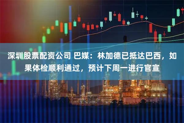 深圳股票配资公司 巴媒：林加德已抵达巴西，如果体检顺利通过，预计下周一进行官宣