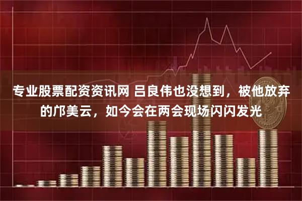 专业股票配资资讯网 吕良伟也没想到，被他放弃的邝美云，如今会在两会现场闪闪发光