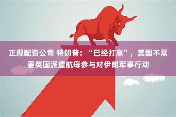 正规配资公司 特朗普：“已经打赢”，美国不需要英国派遣航母参与对伊朗军事行动