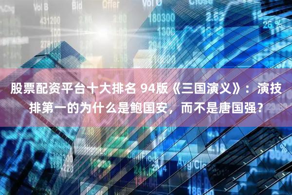 股票配资平台十大排名 94版《三国演义》：演技排第一的为什么是鲍国安，而不是唐国强？