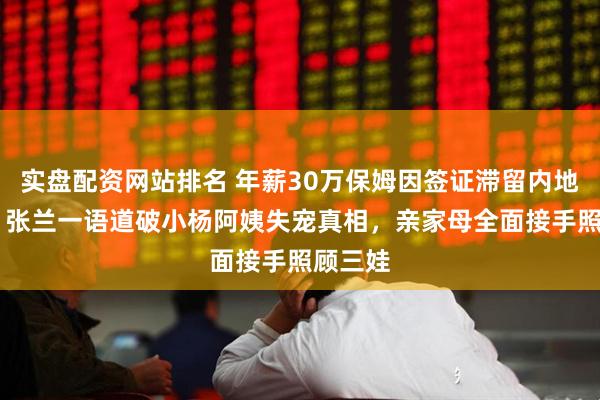 实盘配资网站排名 年薪30万保姆因签证滞留内地97天，张兰一语道破小杨阿姨失宠真相，亲家母全面接手照顾三娃