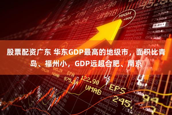 股票配资广东 华东GDP最高的地级市，面积比青岛、福州小，GDP远超合肥、南京