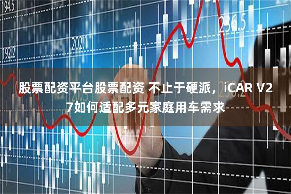 股票配资平台股票配资 不止于硬派，iCAR V27如何适配多元家庭用车需求