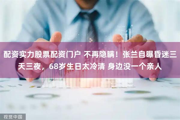 配资实力股票配资门户 不再隐瞒！张兰自曝昏迷三天三夜，68岁生日太冷清 身边没一个亲人
