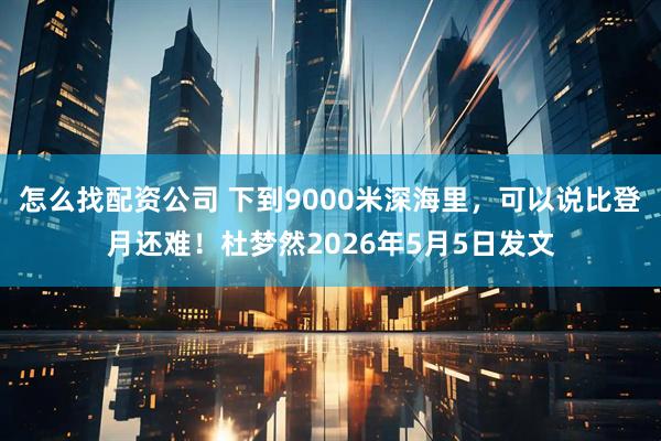 怎么找配资公司 下到9000米深海里，可以说比登月还难！杜梦然2026年5月5日发文