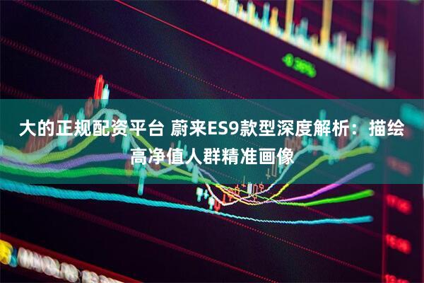 大的正规配资平台 蔚来ES9款型深度解析：描绘高净值人群精准画像