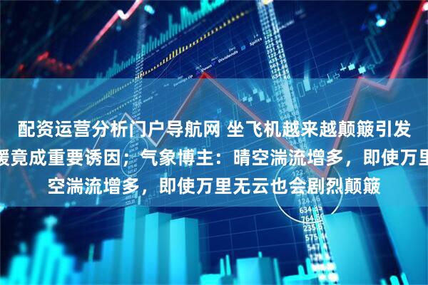 配资运营分析门户导航网 坐飞机越来越颠簸引发网友共情，气候变暖竟成重要诱因；气象博主：晴空湍流增多，即使万里无云也会剧烈颠簸