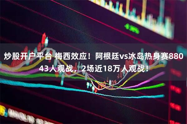 炒股开户平台 梅西效应！阿根廷vs冰岛热身赛88043人观战，2场近18万人观战！