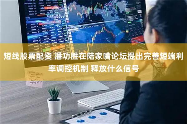 短线股票配资 潘功胜在陆家嘴论坛提出完善短端利率调控机制 释放什么信号