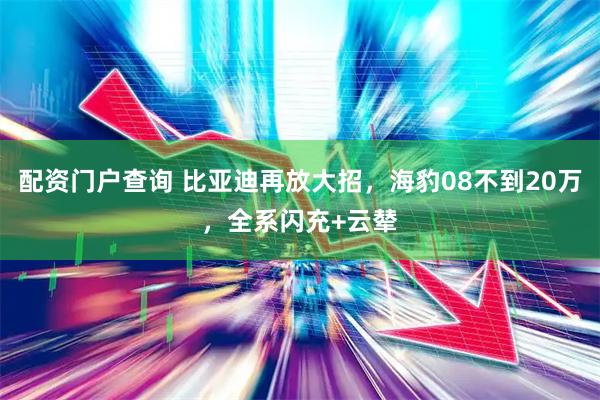 配资门户查询 比亚迪再放大招，海豹08不到20万，全系闪充+云辇