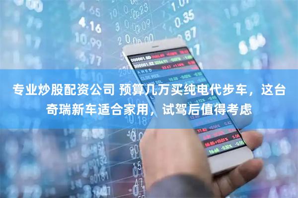 专业炒股配资公司 预算几万买纯电代步车，这台奇瑞新车适合家用，试驾后值得考虑