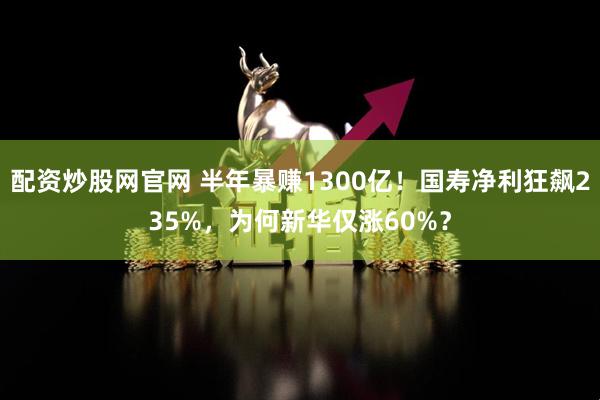 配资炒股网官网 半年暴赚1300亿！国寿净利狂飙235%，为何新华仅涨60%？