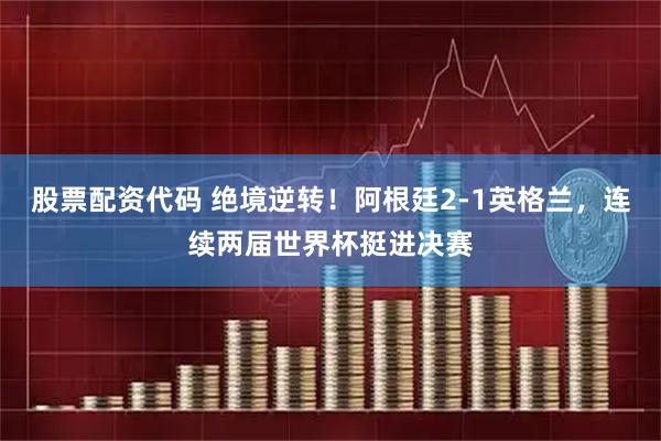 股票配资代码 绝境逆转！阿根廷2-1英格兰，连续两届世界杯挺进决赛