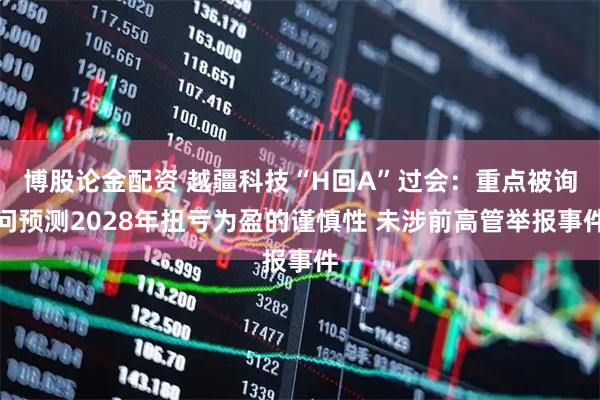 博股论金配资 越疆科技“H回A”过会：重点被询问预测2028年扭亏为盈的谨慎性 未涉前高管举报事件