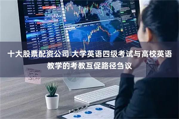 十大股票配资公司 大学英语四级考试与高校英语教学的考教互促路径刍议